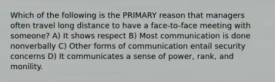 Which of the following is the PRIMARY reason that managers often travel long distance to have a face-to-face meeting with someone? A) It shows respect B) Most communication is done nonverbally C) Other forms of communication entail security concerns D) It communicates a sense of power, rank, and monility.