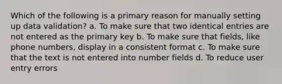 Which of the following is a primary reason for manually setting up data validation? a. To make sure that two identical entries are not entered as the primary key b. To make sure that fields, like phone numbers, display in a consistent format c. To make sure that the text is not entered into number fields d. To reduce user entry errors