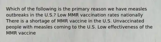 Which of the following is the primary reason we have measles outbreaks in the U.S.? Low MMR vaccination rates nationally There is a shortage of MMR vaccine in the U.S. Unvaccinated people with measles coming to the U.S. Low effectiveness of the MMR vaccine