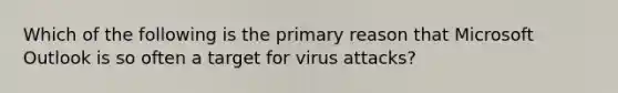 Which of the following is the primary reason that Microsoft Outlook is so often a target for virus attacks?