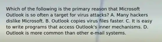 Which of the following is the primary reason that Microsoft Outlook is so often a target for virus attacks? A. Many hackers dislike Microsoft. B. Outlook copies virus files faster. C. It is easy to write programs that access Outlook's inner mechanisms. D. Outlook is more common than other e-mail systems.