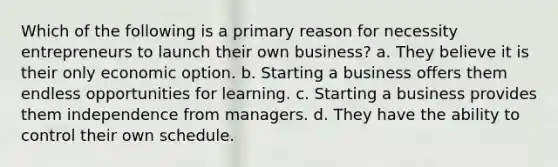 Which of the following is a primary reason for necessity entrepreneurs to launch their own business? a. They believe it is their only economic option. b. Starting a business offers them endless opportunities for learning. c. Starting a business provides them independence from managers. d. They have the ability to control their own schedule.