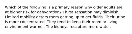 Which of the following is a primary reason why older adults are at higher risk for dehydration? Thirst sensation may diminish. Limited mobility deters them getting up to get fluids. Their urine is more concentrated. They tend to keep their room or living environment warmer. The kidneys recapture more water.