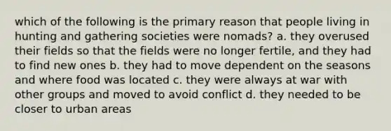 which of the following is the primary reason that people living in hunting and gathering societies were nomads? a. they overused their fields so that the fields were no longer fertile, and they had to find new ones b. they had to move dependent on the seasons and where food was located c. they were always at war with other groups and moved to avoid conflict d. they needed to be closer to urban areas