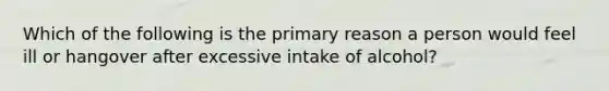 Which of the following is the primary reason a person would feel ill or hangover after excessive intake of alcohol?