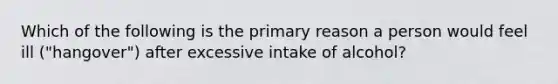 Which of the following is the primary reason a person would feel ill ("hangover") after excessive intake of alcohol?