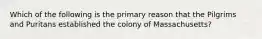 Which of the following is the primary reason that the Pilgrims and Puritans established the colony of Massachusetts?