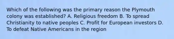 Which of the following was the primary reason the Plymouth colony was established? A. Religious freedom B. To spread Christianity to native peoples C. Profit for European investors D. To defeat Native Americans in the region