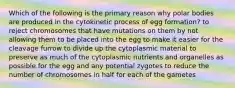 Which of the following is the primary reason why polar bodies are produced in the cytokinetic process of egg formation? to reject chromosomes that have mutations on them by not allowing them to be placed into the egg to make it easier for the cleavage furrow to divide up the cytoplasmic material to preserve as much of the cytoplasmic nutrients and organelles as possible for the egg and any potential zygotes to reduce the number of chromosomes in half for each of the gametes