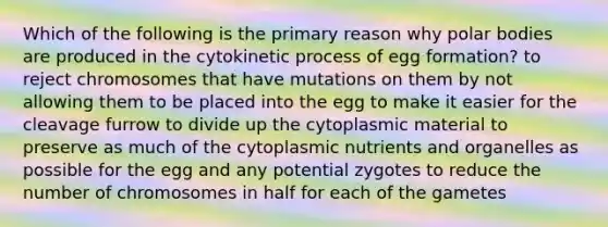 Which of the following is the primary reason why polar bodies are produced in the cytokinetic process of egg formation? to reject chromosomes that have mutations on them by not allowing them to be placed into the egg to make it easier for the cleavage furrow to divide up the cytoplasmic material to preserve as much of the cytoplasmic nutrients and organelles as possible for the egg and any potential zygotes to reduce the number of chromosomes in half for each of the gametes