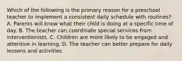 Which of the following is the primary reason for a preschool teacher to implement a consistent daily schedule with routines? A. Parents will know what their child is doing at a specific time of day. B. The teacher can coordinate special services from interventionists. C. Children are more likely to be engaged and attentive in learning. D. The teacher can better prepare for daily lessons and activities.