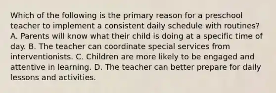 Which of the following is the primary reason for a preschool teacher to implement a consistent daily schedule with routines? A. Parents will know what their child is doing at a specific time of day. B. The teacher can coordinate special services from interventionists. C. Children are more likely to be engaged and attentive in learning. D. The teacher can better prepare for daily lessons and activities.