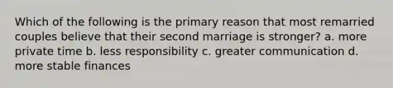 Which of the following is the primary reason that most remarried couples believe that their second marriage is stronger? a. more private time b. less responsibility c. greater communication d. more stable finances