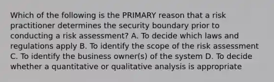 Which of the following is the PRIMARY reason that a risk practitioner determines the security boundary prior to conducting a risk assessment? A. To decide which laws and regulations apply B. To identify the scope of the risk assessment C. To identify the business owner(s) of the system D. To decide whether a quantitative or qualitative analysis is appropriate