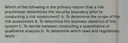 Which of the following is the primary reason that a risk practitioner determines the security boundary prior to conducting a risk assessment? A. To determine the scope of the risk assessment B. To determine the business owner(s) of the system C. To decide between conducting a quantitative or qualitative analysis D. To determine which laws and regulations apply -