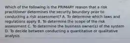 Which of the following is the PRIMARY reason that a risk practitioner determines the security boundary prior to conducting a risk assessment? A. To determine which laws and regulations apply B. To determine the scope of the risk assessment C. To determine the business owner(s) of the system D. To decide between conducting a quantitative or qualitative analysis