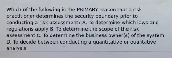 Which of the following is the PRIMARY reason that a risk practitioner determines the security boundary prior to conducting a risk assessment? A. To determine which laws and regulations apply B. To determine the scope of the risk assessment C. To determine the business owner(s) of the system D. To decide between conducting a quantitative or qualitative analysis