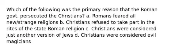 Which of the following was the primary reason that the Roman govt. persecuted the Christians? a. Romans feared all new/strange religions b. Christians refused to take part in the rites of the state Roman religion c. Christians were considered just another version of Jews d. Christians were considered evil magicians