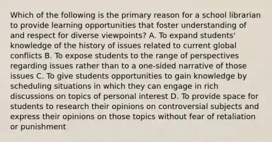 Which of the following is the primary reason for a school librarian to provide learning opportunities that foster understanding of and respect for diverse viewpoints? A. To expand students' knowledge of the history of issues related to current global conflicts B. To expose students to the range of perspectives regarding issues rather than to a one-sided narrative of those issues C. To give students opportunities to gain knowledge by scheduling situations in which they can engage in rich discussions on topics of personal interest D. To provide space for students to research their opinions on controversial subjects and express their opinions on those topics without fear of retaliation or punishment