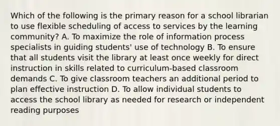 Which of the following is the primary reason for a school librarian to use flexible scheduling of access to services by the learning community? A. To maximize the role of information process specialists in guiding students' use of technology B. To ensure that all students visit the library at least once weekly for direct instruction in skills related to curriculum-based classroom demands C. To give classroom teachers an additional period to plan effective instruction D. To allow individual students to access the school library as needed for research or independent reading purposes