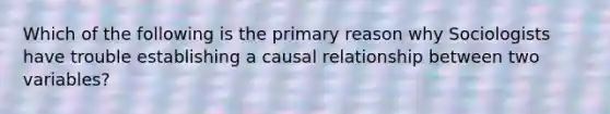 Which of the following is the primary reason why Sociologists have trouble establishing a causal relationship between two variables?