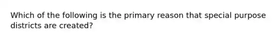 Which of the following is the primary reason that special purpose districts are created?