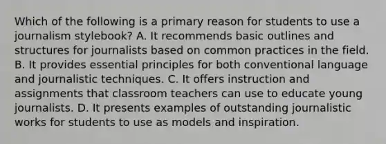 Which of the following is a primary reason for students to use a journalism stylebook? A. It recommends basic outlines and structures for journalists based on common practices in the field. B. It provides essential principles for both conventional language and journalistic techniques. C. It offers instruction and assignments that classroom teachers can use to educate young journalists. D. It presents examples of outstanding journalistic works for students to use as models and inspiration.