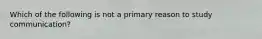 Which of the following is not a primary reason to study communication?