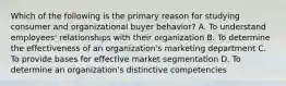 Which of the following is the primary reason for studying consumer and organizational buyer behavior? A. To understand employees' relationships with their organization B. To determine the effectiveness of an organization's marketing department C. To provide bases for effective market segmentation D. To determine an organization's distinctive competencies