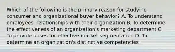 Which of the following is the primary reason for studying consumer and organizational buyer behavior? A. To understand employees' relationships with their organization B. To determine the effectiveness of an organization's marketing department C. To provide bases for effective market segmentation D. To determine an organization's distinctive competencies