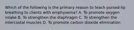 Which of the following is the primary reason to teach pursed-lip breathing to clients with emphysema? A. To promote oxygen intake B. To strengthen the diaphragm C. To strengthen the intercostal muscles D. To promote carbon dioxide elimination