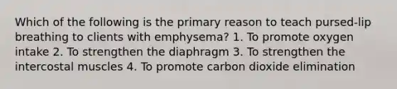 Which of the following is the primary reason to teach pursed-lip breathing to clients with emphysema? 1. To promote oxygen intake 2. To strengthen the diaphragm 3. To strengthen the intercostal muscles 4. To promote carbon dioxide elimination