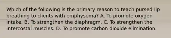 Which of the following is the primary reason to teach pursed-lip breathing to clients with emphysema? A. To promote oxygen intake. B. To strengthen the diaphragm. C. To strengthen the intercostal muscles. D. To promote carbon dioxide elimination.