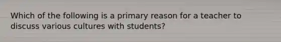 Which of the following is a primary reason for a teacher to discuss various cultures with students?