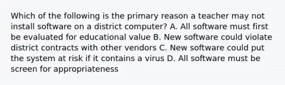 Which of the following is the primary reason a teacher may not install software on a district computer? A. All software must first be evaluated for educational value B. New software could violate district contracts with other vendors C. New software could put the system at risk if it contains a virus D. All software must be screen for appropriateness