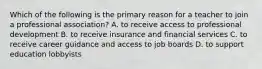 Which of the following is the primary reason for a teacher to join a professional association? A. to receive access to professional development B. to receive insurance and financial services C. to receive career guidance and access to job boards D. to support education lobbyists