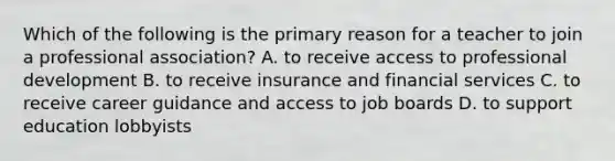 Which of the following is the primary reason for a teacher to join a professional association? A. to receive access to professional development B. to receive insurance and financial services C. to receive career guidance and access to job boards D. to support education lobbyists