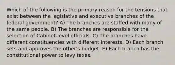 Which of the following is the primary reason for the tensions that exist between the legislative and executive branches of the federal government? A) The branches are staffed with many of the same people. B) The branches are responsible for the selection of Cabinet-level officials. C) The branches have different constituencies with different interests. D) Each branch sets and approves the other's budget. E) Each branch has the constitutional power to levy taxes.