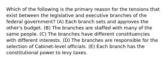 Which of the following is the primary reason for the tensions that exist between the legislative and executive branches of the federal government? (A) Each branch sets and approves the other's budget. (B) The branches are staffed with many of the same people. (C) The branches have different constituencies with different interests. (D) The branches are responsible for the selection of Cabinet-level officials. (E) Each branch has the constitutional power to levy taxes.