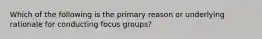 Which of the following is the primary reason or underlying rationale for conducting focus groups?