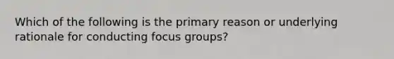 Which of the following is the primary reason or underlying rationale for conducting focus groups?