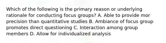 Which of the following is the primary reason or underlying rationale for conducting focus groups? A. Able to provide mor precision than quantitative studies B. Ambiance of focus group promotes direct questioning C. Interaction among group members D. Allow for individualized analysis