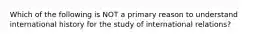 Which of the following is NOT a primary reason to understand international history for the study of international relations?