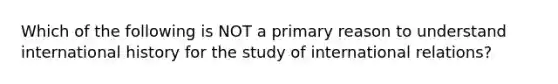 Which of the following is NOT a primary reason to understand international history for the study of international relations?