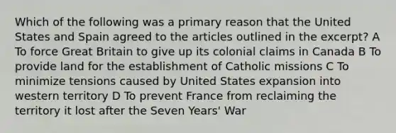 Which of the following was a primary reason that the United States and Spain agreed to the articles outlined in the excerpt? A To force Great Britain to give up its colonial claims in Canada B To provide land for the establishment of Catholic missions C To minimize tensions caused by United States expansion into western territory D To prevent France from reclaiming the territory it lost after the Seven Years' War