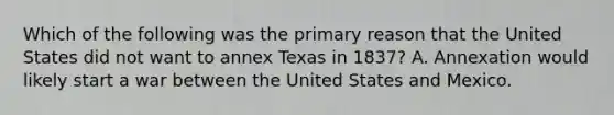 Which of the following was the primary reason that the United States did not want to annex Texas in 1837? A. Annexation would likely start a war between the United States and Mexico.