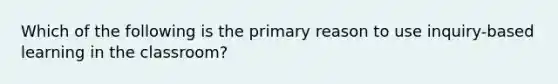 Which of the following is the primary reason to use inquiry-based learning in the classroom?