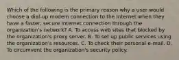 Which of the following is the primary reason why a user would choose a dial-up modem connection to the Internet when they have a faster, secure Internet connection through the organization's network? A. To access web sites that blocked by the organization's proxy server. B. To set up public services using the organization's resources. C. To check their personal e-mail. D. To circumvent the organization's security policy.