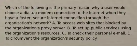 Which of the following is the primary reason why a user would choose a dial-up modem connection to the Internet when they have a faster, secure Internet connection through the organization's network? A. To access web sites that blocked by the organization's proxy server. B. To set up public services using the organization's resources. C. To check their personal e-mail. D. To circumvent the organization's security policy.