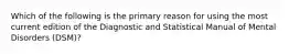 Which of the following is the primary reason for using the most current edition of the Diagnostic and Statistical Manual of Mental Disorders (DSM)?